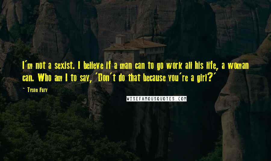 Tyson Fury Quotes: I'm not a sexist. I believe if a man can to go work all his life, a woman can. Who am I to say, 'Don't do that because you're a girl?'
