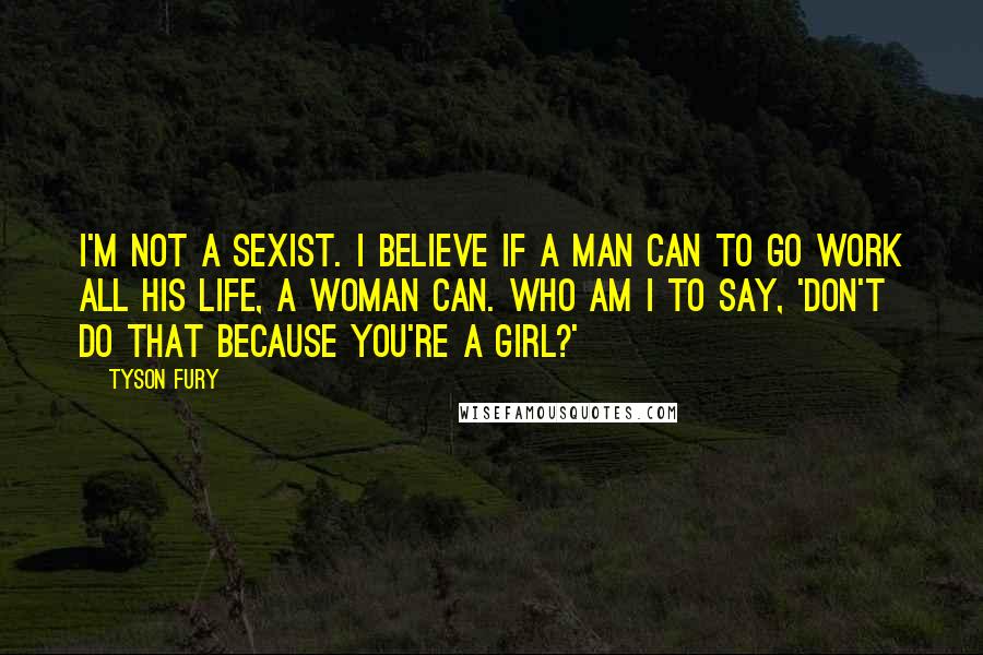 Tyson Fury Quotes: I'm not a sexist. I believe if a man can to go work all his life, a woman can. Who am I to say, 'Don't do that because you're a girl?'