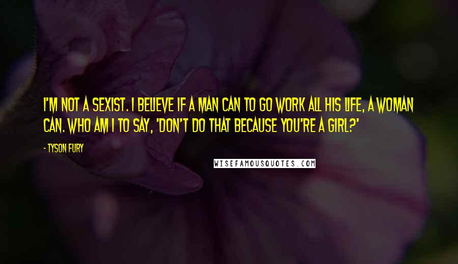 Tyson Fury Quotes: I'm not a sexist. I believe if a man can to go work all his life, a woman can. Who am I to say, 'Don't do that because you're a girl?'