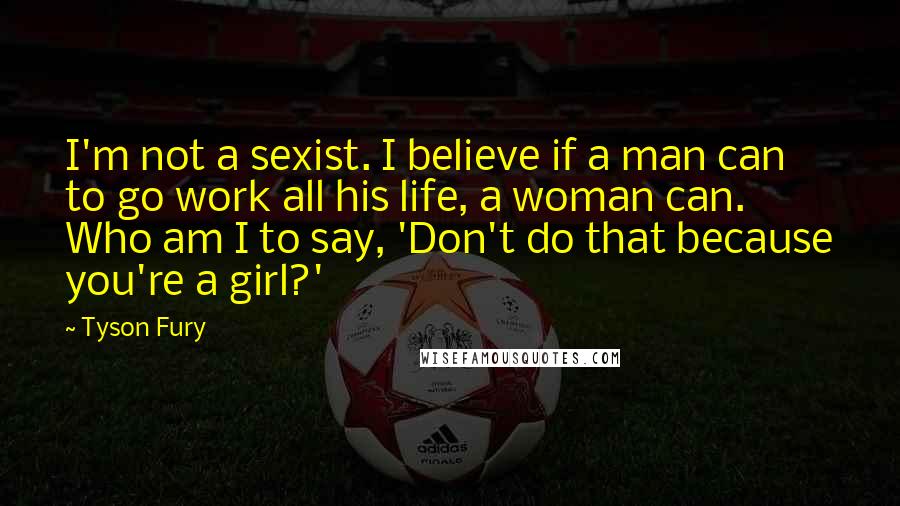 Tyson Fury Quotes: I'm not a sexist. I believe if a man can to go work all his life, a woman can. Who am I to say, 'Don't do that because you're a girl?'