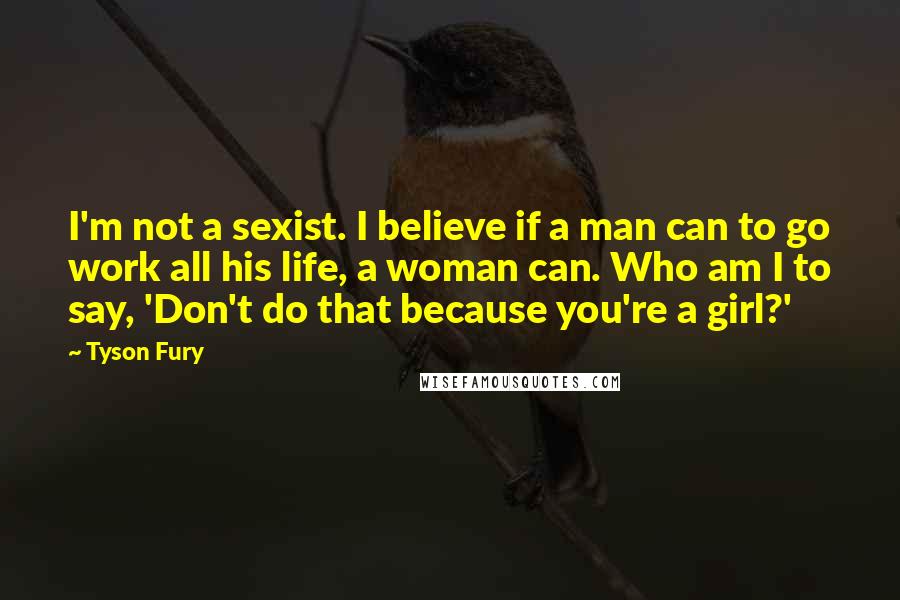 Tyson Fury Quotes: I'm not a sexist. I believe if a man can to go work all his life, a woman can. Who am I to say, 'Don't do that because you're a girl?'