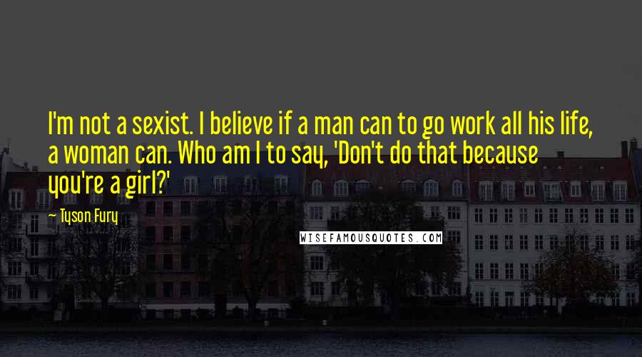 Tyson Fury Quotes: I'm not a sexist. I believe if a man can to go work all his life, a woman can. Who am I to say, 'Don't do that because you're a girl?'