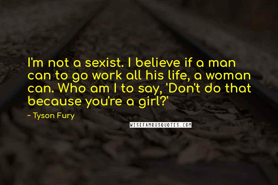 Tyson Fury Quotes: I'm not a sexist. I believe if a man can to go work all his life, a woman can. Who am I to say, 'Don't do that because you're a girl?'