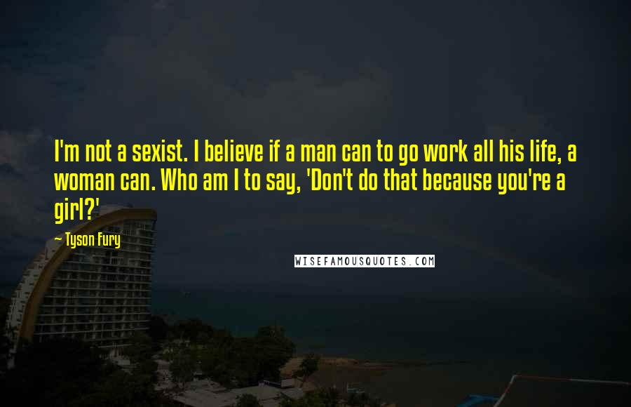 Tyson Fury Quotes: I'm not a sexist. I believe if a man can to go work all his life, a woman can. Who am I to say, 'Don't do that because you're a girl?'