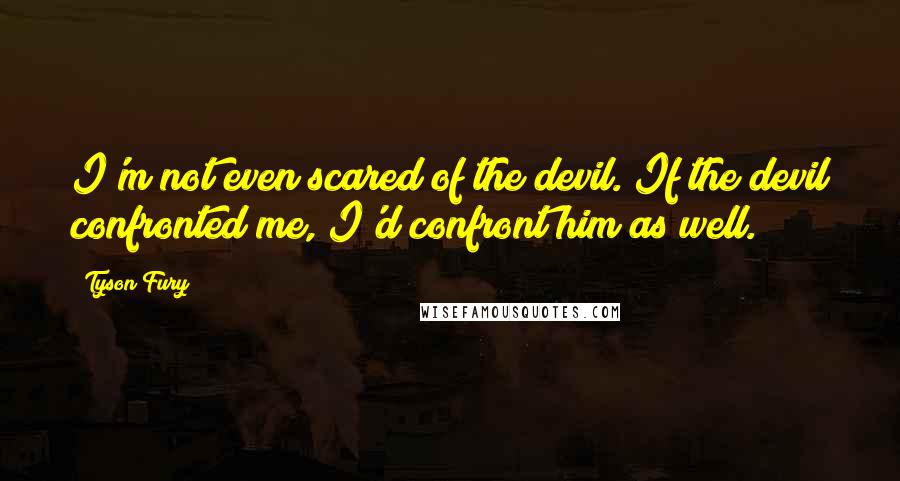 Tyson Fury Quotes: I'm not even scared of the devil. If the devil confronted me, I'd confront him as well.