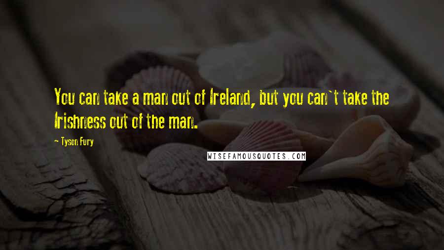 Tyson Fury Quotes: You can take a man out of Ireland, but you can't take the Irishness out of the man.