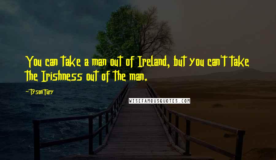 Tyson Fury Quotes: You can take a man out of Ireland, but you can't take the Irishness out of the man.