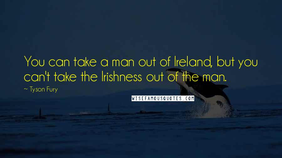 Tyson Fury Quotes: You can take a man out of Ireland, but you can't take the Irishness out of the man.