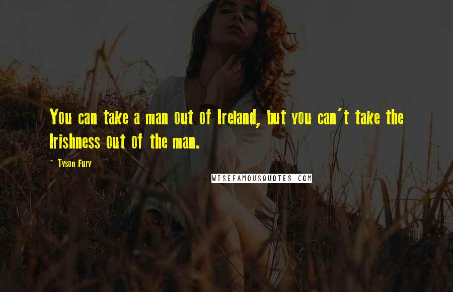 Tyson Fury Quotes: You can take a man out of Ireland, but you can't take the Irishness out of the man.