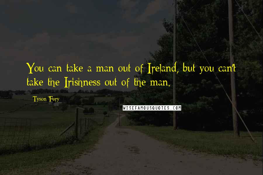 Tyson Fury Quotes: You can take a man out of Ireland, but you can't take the Irishness out of the man.