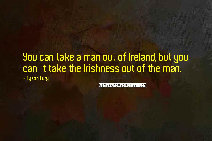 Tyson Fury Quotes: You can take a man out of Ireland, but you can't take the Irishness out of the man.