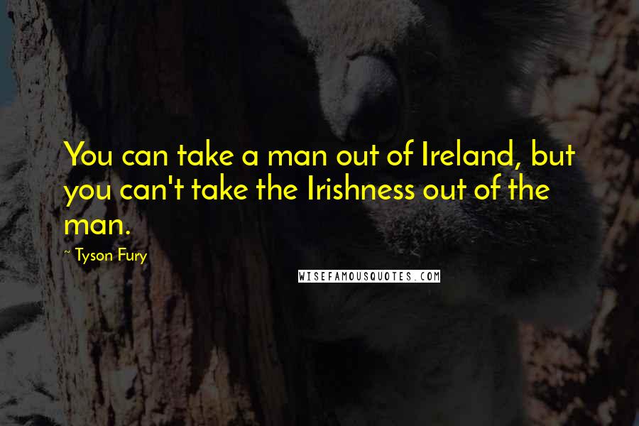 Tyson Fury Quotes: You can take a man out of Ireland, but you can't take the Irishness out of the man.