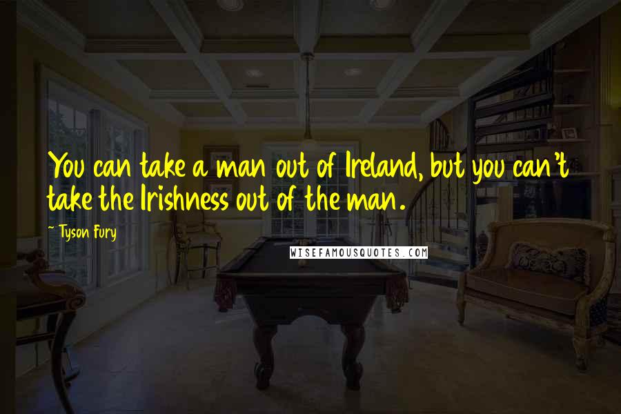Tyson Fury Quotes: You can take a man out of Ireland, but you can't take the Irishness out of the man.