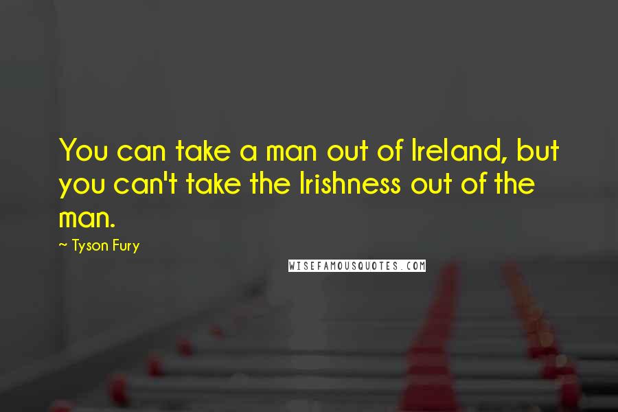 Tyson Fury Quotes: You can take a man out of Ireland, but you can't take the Irishness out of the man.