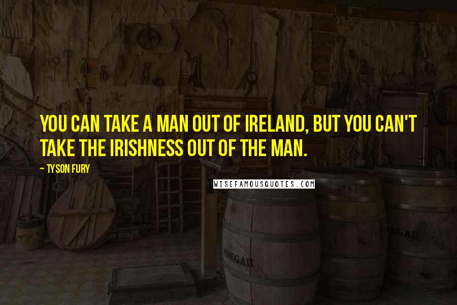 Tyson Fury Quotes: You can take a man out of Ireland, but you can't take the Irishness out of the man.