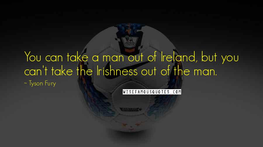 Tyson Fury Quotes: You can take a man out of Ireland, but you can't take the Irishness out of the man.