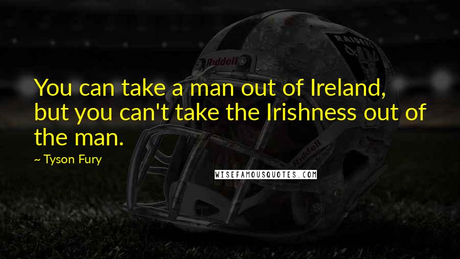 Tyson Fury Quotes: You can take a man out of Ireland, but you can't take the Irishness out of the man.