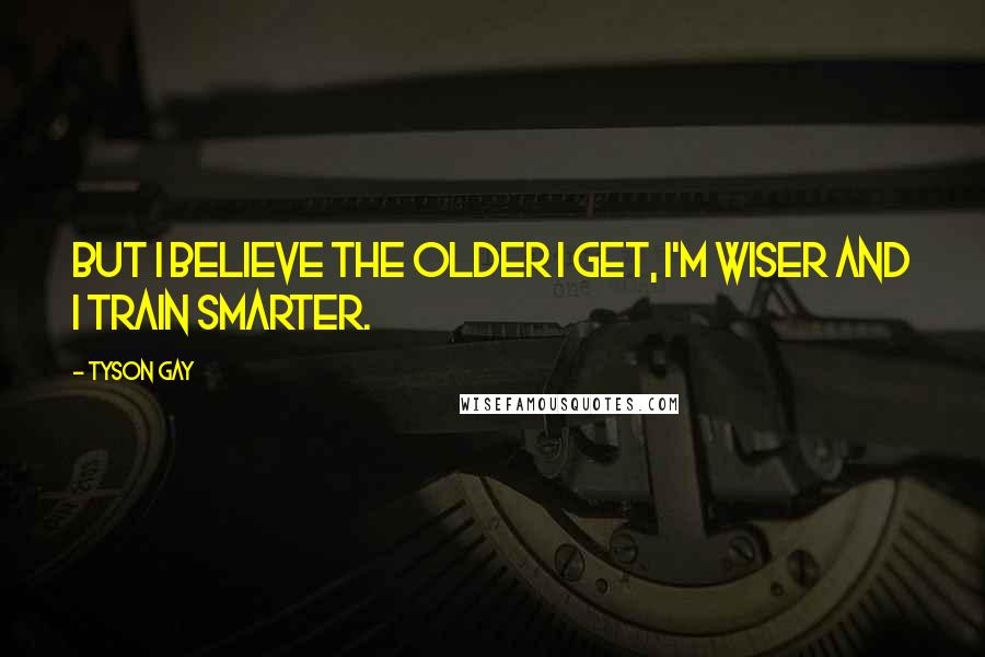 Tyson Gay Quotes: But I believe the older I get, I'm wiser and I train smarter.