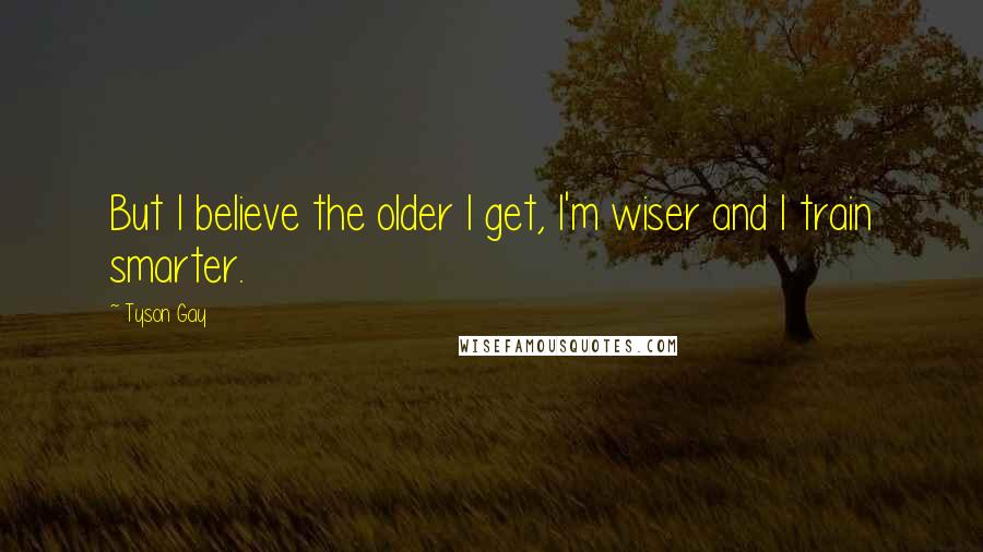 Tyson Gay Quotes: But I believe the older I get, I'm wiser and I train smarter.