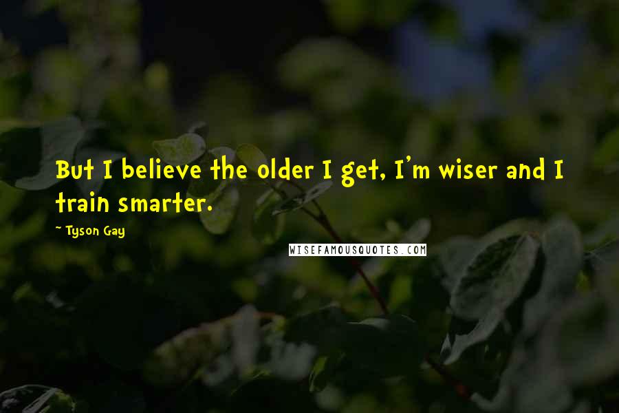 Tyson Gay Quotes: But I believe the older I get, I'm wiser and I train smarter.