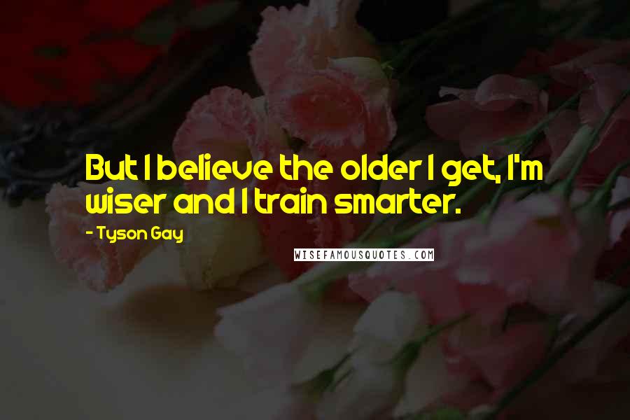 Tyson Gay Quotes: But I believe the older I get, I'm wiser and I train smarter.