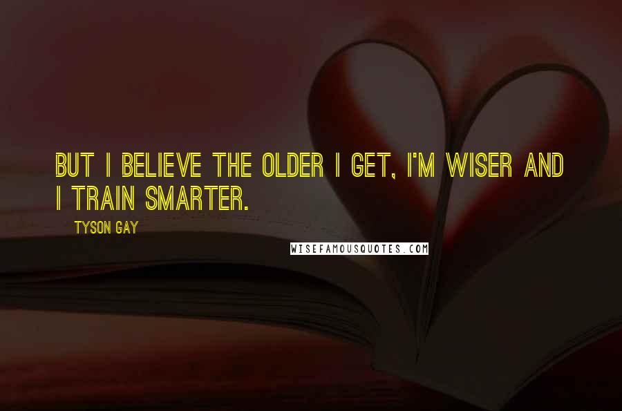 Tyson Gay Quotes: But I believe the older I get, I'm wiser and I train smarter.