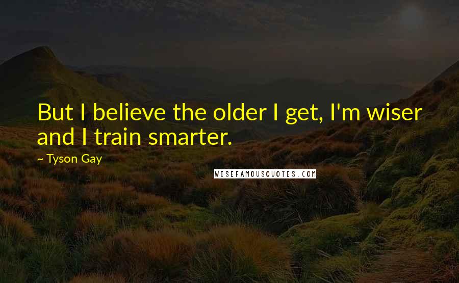 Tyson Gay Quotes: But I believe the older I get, I'm wiser and I train smarter.