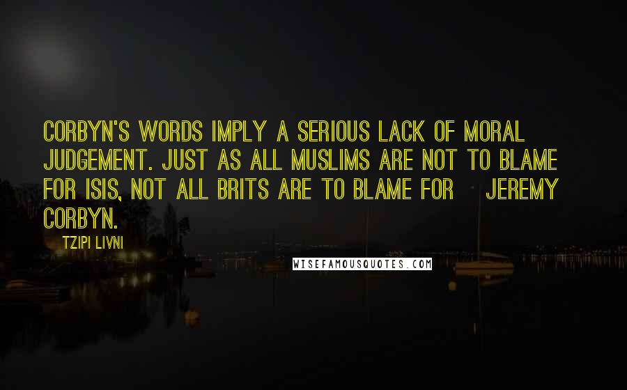 Tzipi Livni Quotes: Corbyn's words imply a serious lack of moral judgement. Just as all Muslims are not to blame for ISIS, not all Brits are to blame for [Jeremy] Corbyn.