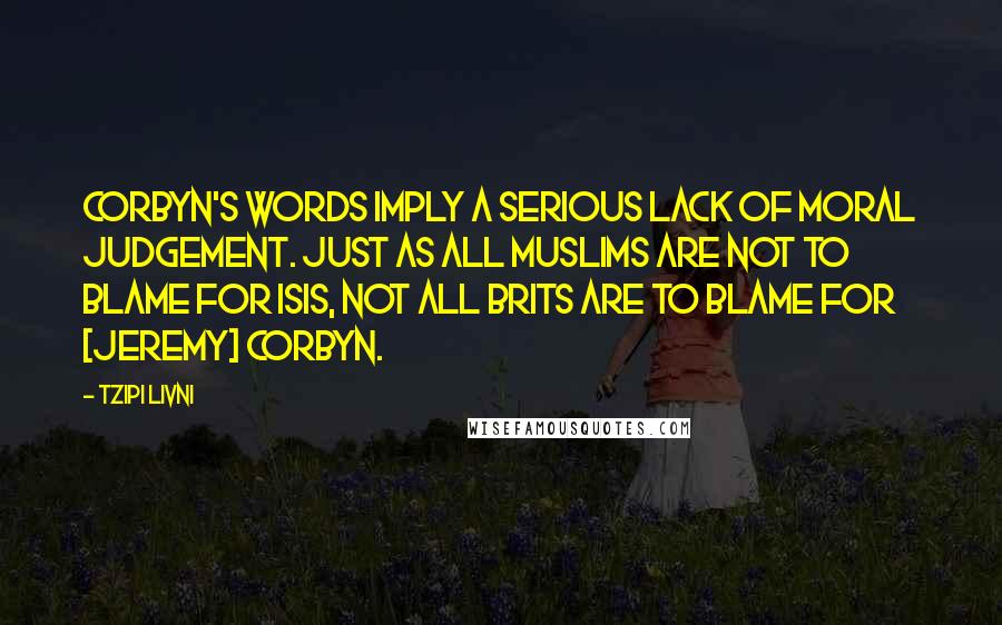 Tzipi Livni Quotes: Corbyn's words imply a serious lack of moral judgement. Just as all Muslims are not to blame for ISIS, not all Brits are to blame for [Jeremy] Corbyn.