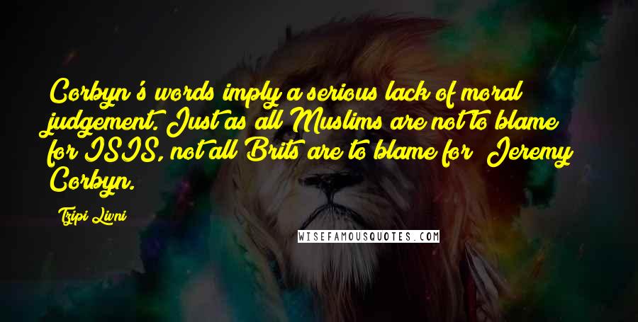 Tzipi Livni Quotes: Corbyn's words imply a serious lack of moral judgement. Just as all Muslims are not to blame for ISIS, not all Brits are to blame for [Jeremy] Corbyn.