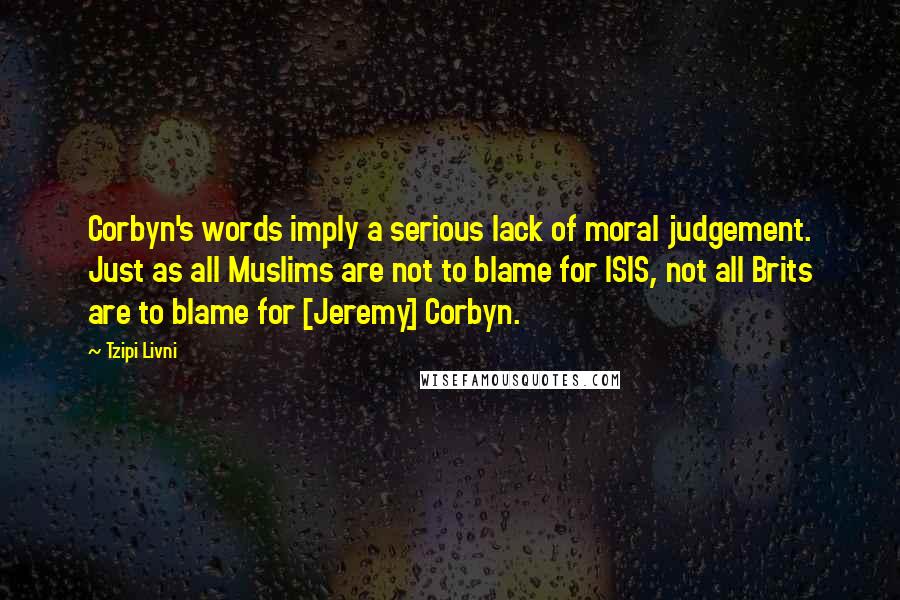 Tzipi Livni Quotes: Corbyn's words imply a serious lack of moral judgement. Just as all Muslims are not to blame for ISIS, not all Brits are to blame for [Jeremy] Corbyn.