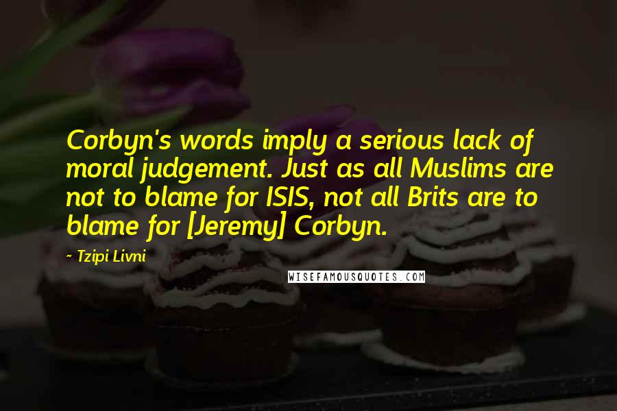 Tzipi Livni Quotes: Corbyn's words imply a serious lack of moral judgement. Just as all Muslims are not to blame for ISIS, not all Brits are to blame for [Jeremy] Corbyn.