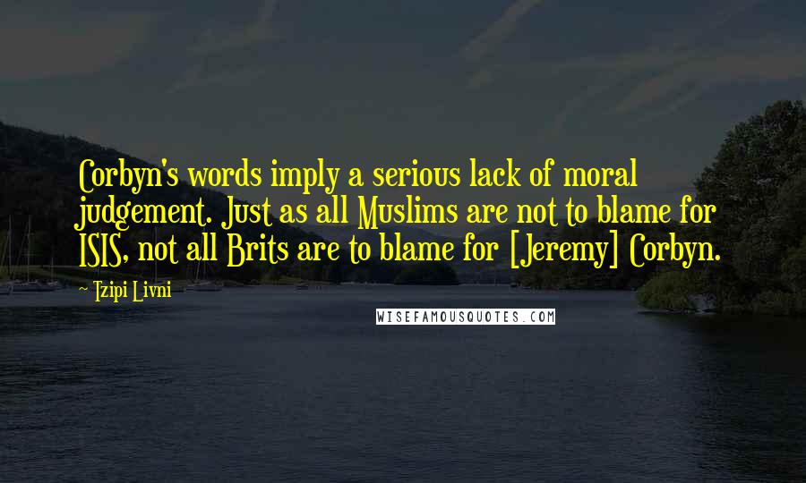 Tzipi Livni Quotes: Corbyn's words imply a serious lack of moral judgement. Just as all Muslims are not to blame for ISIS, not all Brits are to blame for [Jeremy] Corbyn.
