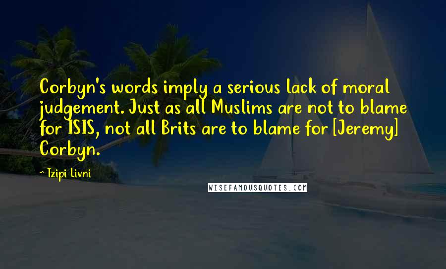 Tzipi Livni Quotes: Corbyn's words imply a serious lack of moral judgement. Just as all Muslims are not to blame for ISIS, not all Brits are to blame for [Jeremy] Corbyn.