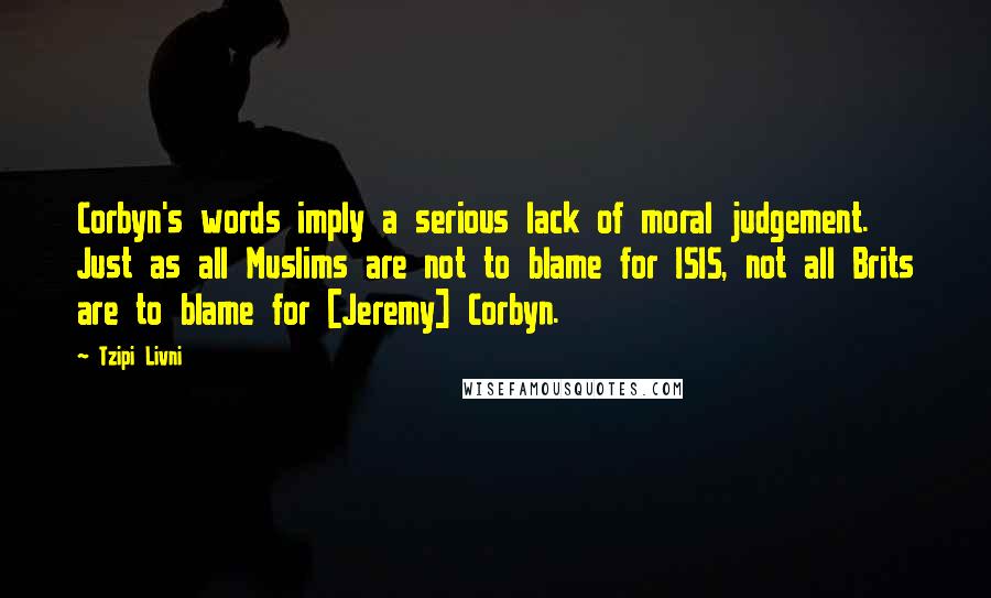 Tzipi Livni Quotes: Corbyn's words imply a serious lack of moral judgement. Just as all Muslims are not to blame for ISIS, not all Brits are to blame for [Jeremy] Corbyn.