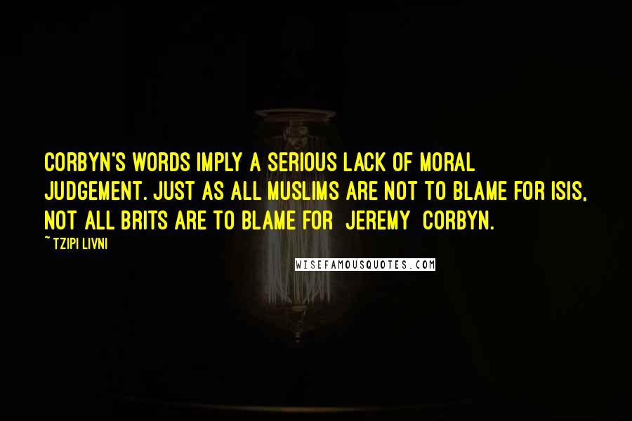 Tzipi Livni Quotes: Corbyn's words imply a serious lack of moral judgement. Just as all Muslims are not to blame for ISIS, not all Brits are to blame for [Jeremy] Corbyn.