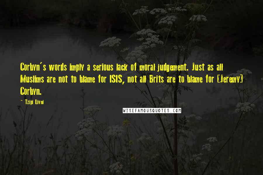 Tzipi Livni Quotes: Corbyn's words imply a serious lack of moral judgement. Just as all Muslims are not to blame for ISIS, not all Brits are to blame for [Jeremy] Corbyn.