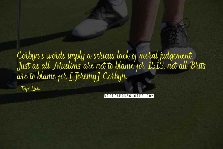Tzipi Livni Quotes: Corbyn's words imply a serious lack of moral judgement. Just as all Muslims are not to blame for ISIS, not all Brits are to blame for [Jeremy] Corbyn.