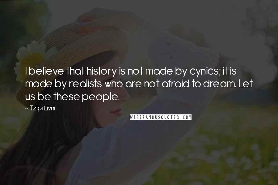 Tzipi Livni Quotes: I believe that history is not made by cynics; it is made by realists who are not afraid to dream. Let us be these people.