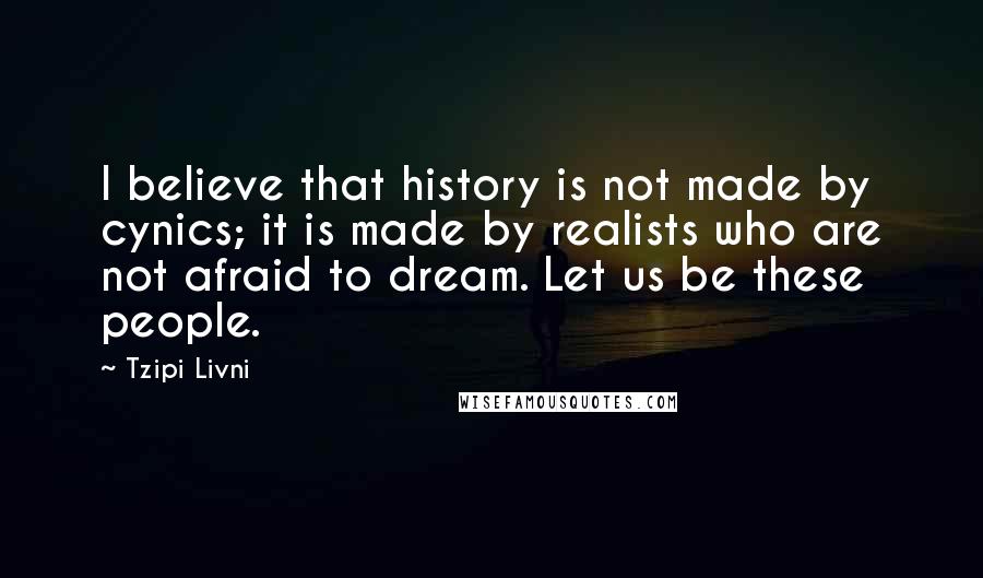 Tzipi Livni Quotes: I believe that history is not made by cynics; it is made by realists who are not afraid to dream. Let us be these people.