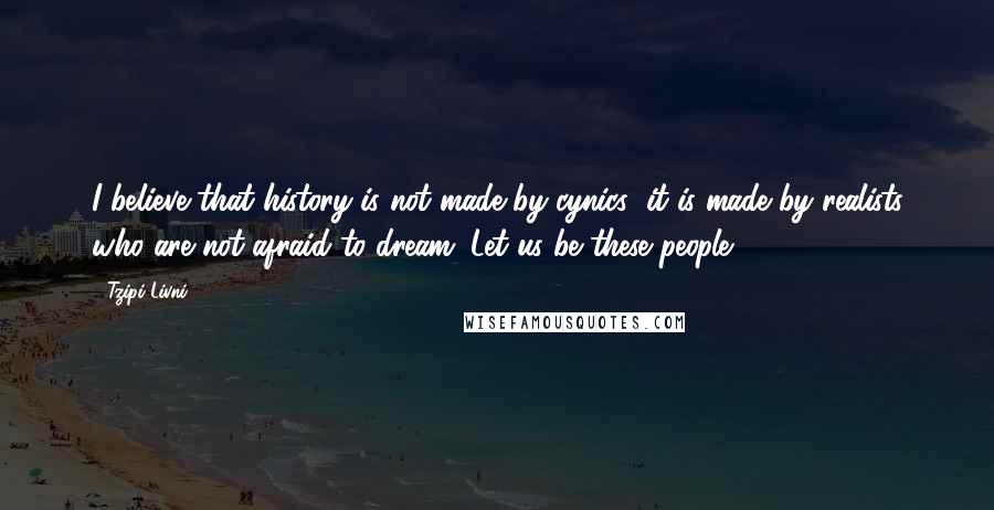 Tzipi Livni Quotes: I believe that history is not made by cynics; it is made by realists who are not afraid to dream. Let us be these people.