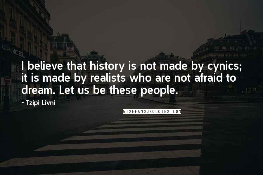 Tzipi Livni Quotes: I believe that history is not made by cynics; it is made by realists who are not afraid to dream. Let us be these people.