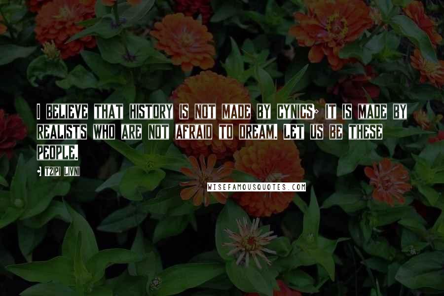 Tzipi Livni Quotes: I believe that history is not made by cynics; it is made by realists who are not afraid to dream. Let us be these people.