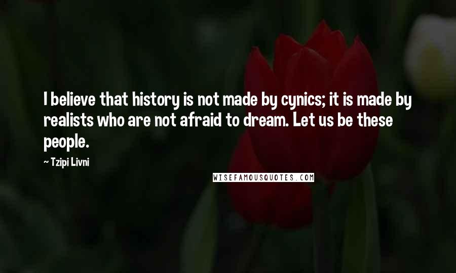 Tzipi Livni Quotes: I believe that history is not made by cynics; it is made by realists who are not afraid to dream. Let us be these people.