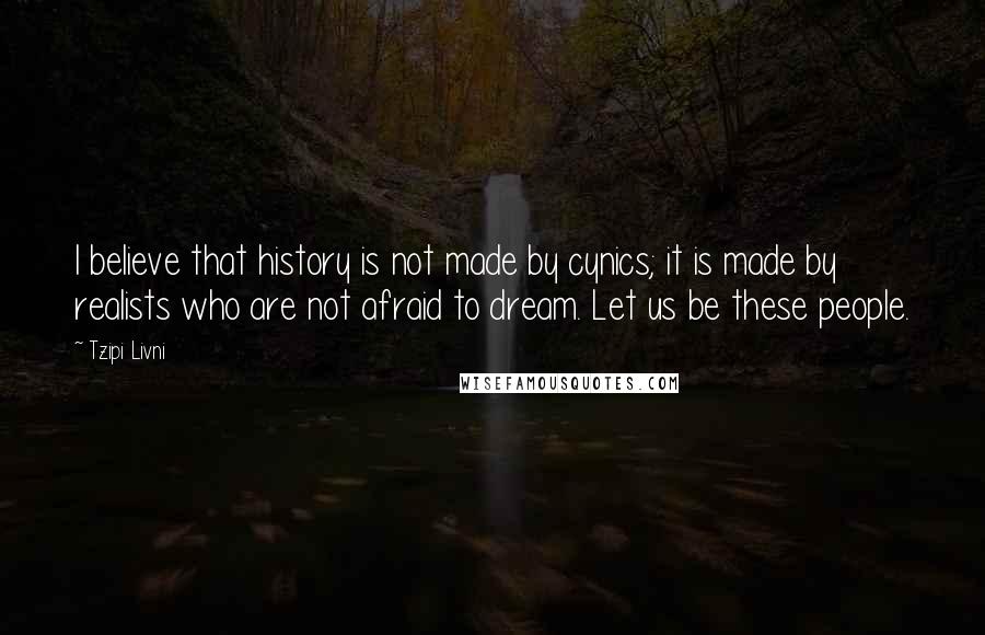 Tzipi Livni Quotes: I believe that history is not made by cynics; it is made by realists who are not afraid to dream. Let us be these people.