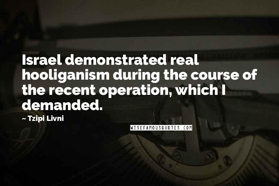 Tzipi Livni Quotes: Israel demonstrated real hooliganism during the course of the recent operation, which I demanded.