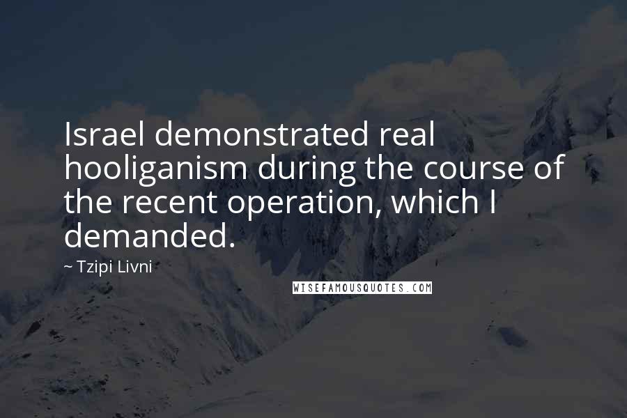 Tzipi Livni Quotes: Israel demonstrated real hooliganism during the course of the recent operation, which I demanded.