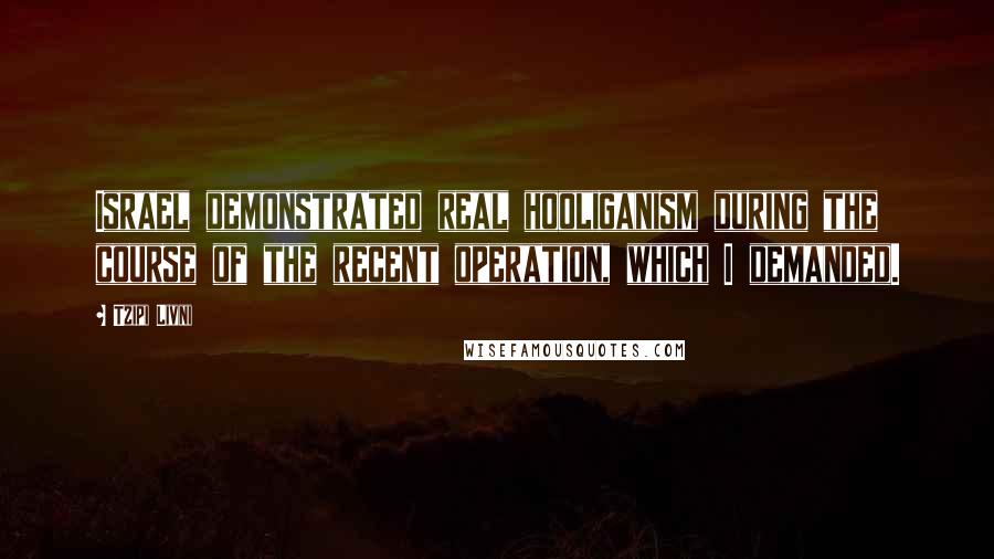 Tzipi Livni Quotes: Israel demonstrated real hooliganism during the course of the recent operation, which I demanded.