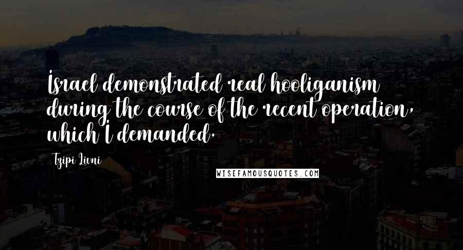 Tzipi Livni Quotes: Israel demonstrated real hooliganism during the course of the recent operation, which I demanded.