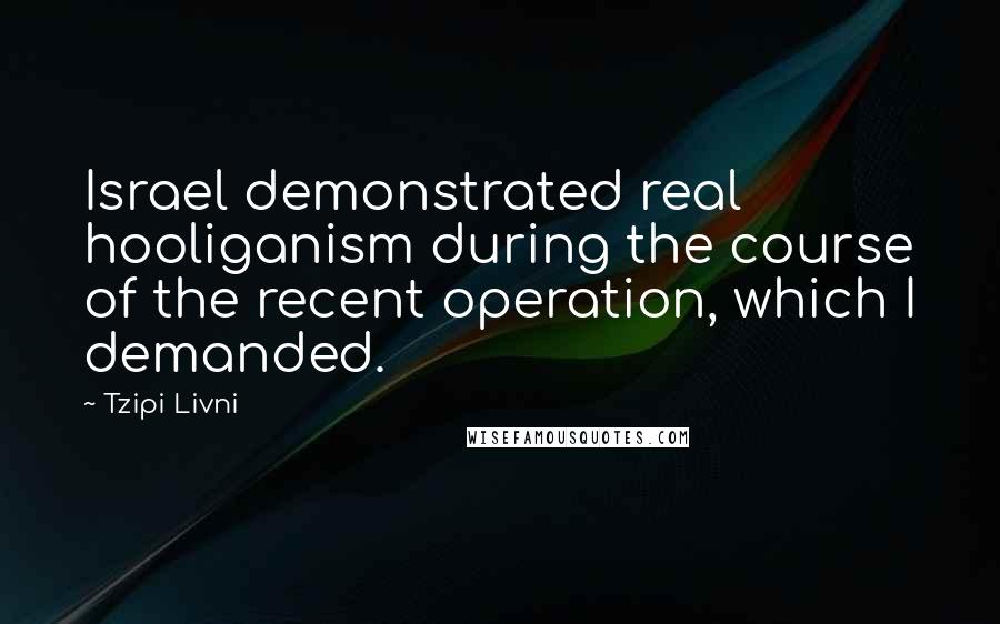 Tzipi Livni Quotes: Israel demonstrated real hooliganism during the course of the recent operation, which I demanded.